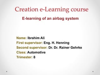Creation e-Learning course
E-learning of an airbag system
Name: Ibrahim Ali
First supervisor: Eng. H. Henning
Second supervisor: Dr. Dr. Rainer Gehrke
Class: Automotive
Trimester: 8
 