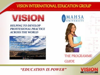 VISIONINTERNATIONAL EDUCATIONGROUP
THE PROGRAMME
GUIDE
HELPING TO DEVELOP
PROFFESIONAL PRACTICE
ACROSS THE WORLD
“EDUCATION IS POWER”
 