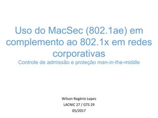 Wilson Rogério Lopes
LACNIC 27 / GTS 29
05/2017
Uso do MacSec (802.1ae) em
complemento ao 802.1x em redes
corporativas
Controle de admissão e proteção man-in-the-middle
 