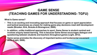 GAME SENSE
(TEACHING GAMES FOR UNDERSTANDING- TGFU)
What is Game sense?
• This is an exciting and innovating approach that focuses on game or sport appreciation
and tactical awareness as a basis for making game play decisions meet skill development
needs (Brooker, Kirk, Braiuka & Bransgrove, 2000).
• In addition, unlike traditional approaches to sport, Game Sense is student centred and
involves enquiry based learning. This is because Game Sense encourages dialogue and
questioning between students and teachers throughout games (Light, 2012).
• Game sense promotes the discovery of important tactics and fundamental movement
skills (Light, 2008).
 