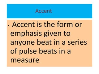 Accent
• Accent is the form or
emphasis given to
anyone beat in a series
of pulse beats in a
measure.
 