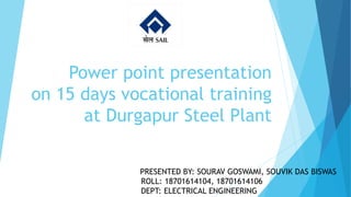 Power point presentation
on 15 days vocational training
at Durgapur Steel Plant
PRESENTED BY: SOURAV GOSWAMI, SOUVIK DAS BISWAS
ROLL: 18701614104, 18701614106
DEPT: ELECTRICAL ENGINEERING
 