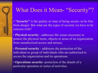 What Does it Mean- “Security”?
• “Security” is the quality or state of being secure--to be free
from danger. But what are the types of security we have to be
concern with?
• Physical security - addresses the issues necessary to
protect the physical items, objects or areas of an organization
from unauthorized access and misuse.
• Personal security - addresses the protection of the
individual or group of individuals who are authorized to
access the organization and its operations.
• Operations security- protection of the details of a
particular operation or series of activities.
 