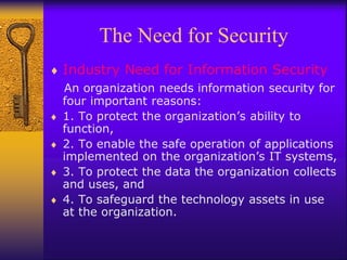 The Need for Security
 Industry Need for Information Security
An organization needs information security for
four important reasons:
 1. To protect the organization’s ability to
function,
 2. To enable the safe operation of applications
implemented on the organization’s IT systems,
 3. To protect the data the organization collects
and uses, and
 4. To safeguard the technology assets in use
at the organization.
 