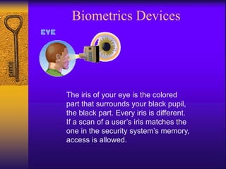 Biometrics Devices
The iris of your eye is the colored
part that surrounds your black pupil,
the black part. Every iris is different.
If a scan of a user’s iris matches the
one in the security system’s memory,
access is allowed.
 