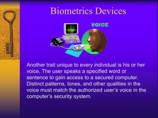 Biometrics Devices
Another trait unique to every individual is his or her
voice. The user speaks a specified word or
sentence to gain access to a secured computer.
Distinct patterns, tones, and other qualities in the
voice must match the authorized user’s voice in the
computer’s security system.
 