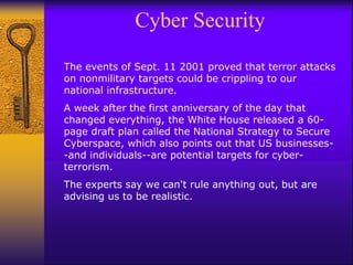 Cyber Security
The events of Sept. 11 2001 proved that terror attacks
on nonmilitary targets could be crippling to our
national infrastructure.
A week after the first anniversary of the day that
changed everything, the White House released a 60-
page draft plan called the National Strategy to Secure
Cyberspace, which also points out that US businesses-
-and individuals--are potential targets for cyber-
terrorism.
The experts say we can't rule anything out, but are
advising us to be realistic.
 