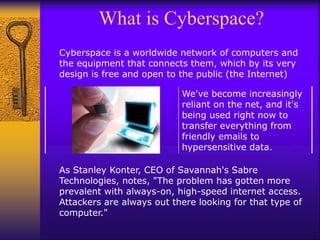 What is Cyberspace?
Cyberspace is a worldwide network of computers and
the equipment that connects them, which by its very
design is free and open to the public (the Internet)
As Stanley Konter, CEO of Savannah's Sabre
Technologies, notes, "The problem has gotten more
prevalent with always-on, high-speed internet access.
Attackers are always out there looking for that type of
computer."
We've become increasingly
reliant on the net, and it's
being used right now to
transfer everything from
friendly emails to
hypersensitive data.
 