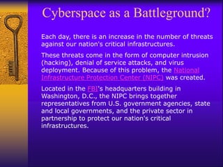 Cyberspace as a Battleground?
Each day, there is an increase in the number of threats
against our nation's critical infrastructures.
These threats come in the form of computer intrusion
(hacking), denial of service attacks, and virus
deployment. Because of this problem, the National
Infrastructure Protection Center (NIPC) was created.
Located in the FBI's headquarters building in
Washington, D.C., the NIPC brings together
representatives from U.S. government agencies, state
and local governments, and the private sector in
partnership to protect our nation's critical
infrastructures.
 