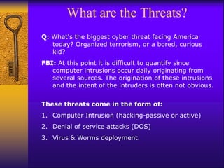 What are the Threats?
Q: What's the biggest cyber threat facing America
today? Organized terrorism, or a bored, curious
kid?
FBI: At this point it is difficult to quantify since
computer intrusions occur daily originating from
several sources. The origination of these intrusions
and the intent of the intruders is often not obvious.
These threats come in the form of:
1. Computer Intrusion (hacking-passive or active)
2. Denial of service attacks (DOS)
3. Virus & Worms deployment.
 