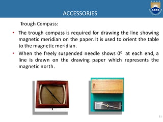 ACCESSORIES
11
Trough Compass:
• The trough compass is required for drawing the line showing
magnetic meridian on the paper. It is used to orient the table
to the magnetic meridian.
• When the freely suspended needle shows 00 at each end, a
line is drawn on the drawing paper which represents the
magnetic north.
 