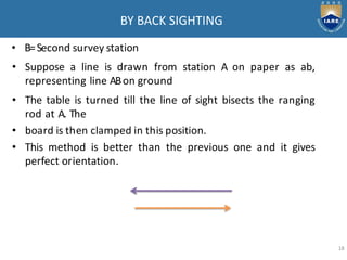 BY BACK SIGHTING
• B=Second survey station
• Suppose a line is drawn from station A on paper as ab,
representing line ABon ground
• The table is turned till the line of sight bisects the ranging
rod at A. The
• board is then clamped in this position.
• This method is better than the previous one and it gives
perfect orientation.
18
 