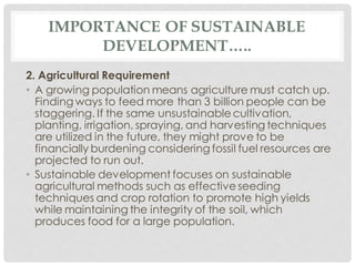 IMPORTANCE OF SUSTAINABLE
DEVELOPMENT…..
2. Agricultural Requirement
• A growing population means agriculture must catch up.
Finding ways to feed more than 3 billion people can be
staggering. If the same unsustainable cultivation,
planting, irrigation, spraying, and harvesting techniques
are utilized in the future, they might prove to be
financially burdening considering fossil fuel resources are
projected to run out.
• Sustainable development focuses on sustainable
agricultural methods such as effective seeding
techniques and crop rotation to promote high yields
while maintaining the integrity of the soil, which
produces food for a large population.
 