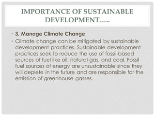 IMPORTANCE OF SUSTAINABLE
DEVELOPMENT…..
• 3. Manage Climate Change
• Climate change can be mitigated by sustainable
development practices. Sustainable development
practices seek to reduce the use of fossil-based
sources of fuel like oil, natural gas, and coal. Fossil
fuel sources of energy are unsustainable since they
will deplete in the future and are responsible for the
emission of greenhouse gasses.
 