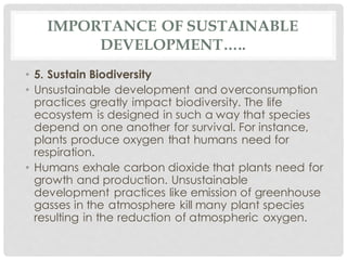 IMPORTANCE OF SUSTAINABLE
DEVELOPMENT…..
• 5. Sustain Biodiversity
• Unsustainable development and overconsumption
practices greatly impact biodiversity. The life
ecosystem is designed in such a way that species
depend on one another for survival. For instance,
plants produce oxygen that humans need for
respiration.
• Humans exhale carbon dioxide that plants need for
growth and production. Unsustainable
development practices like emission of greenhouse
gasses in the atmosphere kill many plant species
resulting in the reduction of atmospheric oxygen.
 