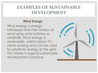 EXAMPLES OF SUSTAINABLE
DEVELOPMENT
Wind Energy
Wind energy is energy
harnessed from the motion of
wind using wind turbines or
windmills. Wind energy is
renewable, which means it’s
never-ending and can be used
to substitute energy at the grid.
This makes it a good sustainable
development practice.
 