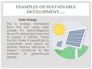 EXAMPLES OF SUSTAINABLE
DEVELOPMENT…..
Solar Energy
This is energy harnessed
from the sun using solar
panels. It’s advantageous
since it’s absolutely free and
its supply is infinite. These
factors make it beneficial to
consumers and good for
Mother Nature because it
doesn’t contribute to the
emission of greenhouse
gasses.
 