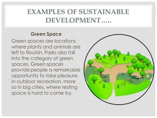 EXAMPLES OF SUSTAINABLE
DEVELOPMENT…..
Green Space
Green spaces are locations
where plants and animals are
left to flourish. Parks also fall
into the category of green
spaces. Green spaces
provide people a remarkable
opportunity to take pleasure
in outdoor recreation, more
so in big cities, where resting
space is hard to come by.
 