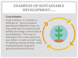 EXAMPLES OF SUSTAINABLE
DEVELOPMENT…..
Crop Rotation
Crop rotation, in contrast, is
defined as “the successive
planting of different crops on
the same land to improve soil
fertility and help control insects
and diseases.” This way of
farming is not a new practice,
but rather a more ancient way
of farming chemical-free, whilst
maximizing the long-term
growth potential of land.
 