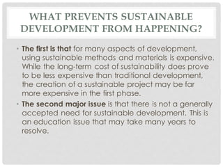 WHAT PREVENTS SUSTAINABLE
DEVELOPMENT FROM HAPPENING?
• The first is that for many aspects of development,
using sustainable methods and materials is expensive.
While the long-term cost of sustainability does prove
to be less expensive than traditional development,
the creation of a sustainable project may be far
more expensive in the first phase.
• The second major issue is that there is not a generally
accepted need for sustainable development. This is
an education issue that may take many years to
resolve.
 