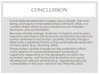 CONCLUSSION
• Sustainable development is largely about people, their well-
being, and equity in their relationships with each other, in a
context where nature-society imbalances can threaten
economic and social stability.
• Because climate change, its drivers, its impacts and its policy
responses will interact with economic production and services,
human settlements and human societies, climate change is
likely to be a significant factor in the sustainable development
of many areas (e.g., Downing, 2002).
• Simply stated, climate change has the potential to affect
many aspects of human development, positively or
negatively,depending on the geographic location, the
economic sector, and the level of economic and social
development already attained (e.g., regarding particular
vulnerabilities of the poor, see Dow and Wilbanks, 2003
 