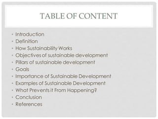 TABLE OF CONTENT
• Introduction
• Definition
• How Sustainability Works
• Objectives of sustainable development
• Pillars of sustainable development
• Goals
• Importance of Sustainable Development
• Examples of Sustainable Development
• What Prevents it From Happening?
• Conclusion
• References
 
