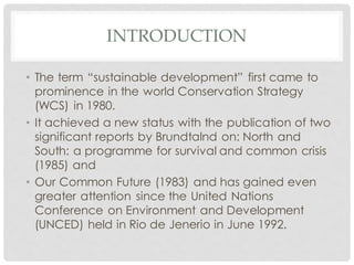 INTRODUCTION
• The term “sustainable development” first came to
prominence in the world Conservation Strategy
(WCS) in 1980.
• It achieved a new status with the publication of two
significant reports by Brundtalnd on: North and
South: a programme for survival and common crisis
(1985) and
• Our Common Future (1983) and has gained even
greater attention since the United Nations
Conference on Environment and Development
(UNCED) held in Rio de Jenerio in June 1992.
 