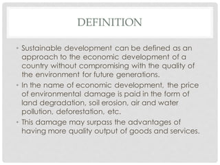 DEFINITION
• Sustainable development can be defined as an
approach to the economic development of a
country without compromising with the quality of
the environment for future generations.
• In the name of economic development, the price
of environmental damage is paid in the form of
land degradation, soil erosion, air and water
pollution, deforestation, etc.
• This damage may surpass the advantages of
having more quality output of goods and services.
 