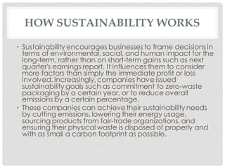 HOW SUSTAINABILITY WORKS
• Sustainability encourages businesses to frame decisions in
terms of environmental, social, and human impact for the
long-term, rather than on short-term gains such as next
quarter's earnings report. It influences them to consider
more factors than simply the immediate profit or loss
involved. Increasingly, companies have issued
sustainability goals such as commitment to zero-waste
packaging by a certain year, or to reduce overall
emissions by a certain percentage.
• These companies can achieve their sustainability needs
by cutting emissions, lowering their energy usage,
sourcing products from fair-trade organizations, and
ensuring their physical waste is disposed of properly and
with as small a carbon footprint as possible.
 