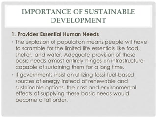 IMPORTANCE OF SUSTAINABLE
DEVELOPMENT
1. Provides Essential Human Needs
• The explosion of population means people will have
to scramble for the limited life essentials like food,
shelter, and water. Adequate provision of these
basic needs almost entirely hinges on infrastructure
capable of sustaining them for a long time.
• If governments insist on utilizing fossil fuel-based
sources of energy instead of renewable and
sustainable options, the cost and environmental
effects of supplying these basic needs would
become a tall order.
 