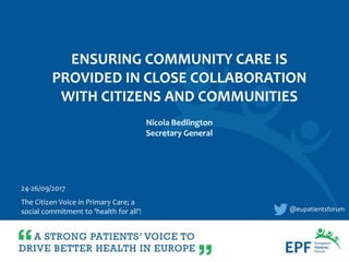 ENSURING COMMUNITY CARE IS
PROVIDED IN CLOSE COLLABORATION
WITH CITIZENS AND COMMUNITIES
@eupatientsforum
24-26/09/2017
The Citizen Voice in Primary Care; a
social commitment to 'health for all’!
Nicola Bedlington
Secretary General
 