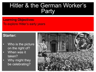 Learning Objectives:
To explore Hitler’s early years
Hitler & the German Worker’s
Party
Starter:
• Who is the picture
on the right of?
• When was it
taken?
• Why might they
be celebrating?
 