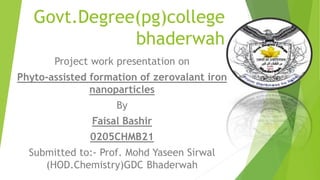 Govt.Degree(pg)college
bhaderwah
Project work presentation on
Phyto-assisted formation of zerovalant iron
nanoparticles
By
Faisal Bashir
0205CHMB21
Submitted to:- Prof. Mohd Yaseen Sirwal
(HOD.Chemistry)GDC Bhaderwah
 