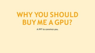 WHY YOU SHOULD
BUY ME A GPU?
A PPT to convince you.
 