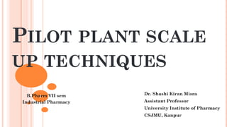 PILOT PLANT SCALE
UP TECHNIQUES
Dr. Shashi Kiran Misra
Assistant Professor
University Institute of Pharmacy
CSJMU, Kanpur
1
B.Pharm VII sem
Industrial Pharmacy
 