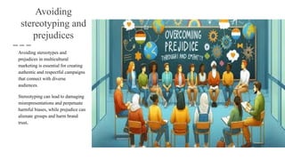 Avoiding
stereotyping and
prejudices
Avoiding stereotypes and
prejudices in multicultural
marketing is essential for creating
authentic and respectful campaigns
that connect with diverse
audiences.
Stereotyping can lead to damaging
misrepresentations and perpetuate
harmful biases, while prejudice can
alienate groups and harm brand
trust.
 