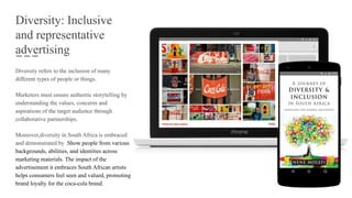 Diversity: Inclusive
and representative
advertising
Diversity refers to the inclusion of many
different types of people or things.
Marketers must ensure authentic storytelling by
understanding the values, concerns and
aspirations of the target audience through
collaborative partnerships.
Moreover,diversity in South Africa is embraced
and demonstrated by Show people from various
backgrounds, abilities, and identities across
marketing materials. The impact of the
advertisement it embraces South African artists
helps consumers feel seen and valued, promoting
brand loyalty for the coca-cola brand.
 