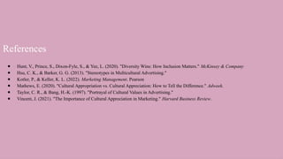 References
● Hunt, V., Prince, S., Dixon-Fyle, S., & Yee, L. (2020). "Diversity Wins: How Inclusion Matters." McKinsey & Company
● Hsu, C. K., & Barker, G. G. (2013). "Stereotypes in Multicultural Advertising."
● Kotler, P., & Keller, K. L. (2022). Marketing Management. Pearson
● Mathews, E. (2020). "Cultural Appropriation vs. Cultural Appreciation: How to Tell the Difference." Adweek.
● Taylor, C. R., & Bang, H.-K. (1997). "Portrayal of Cultural Values in Advertising."
● Vincent, J. (2021). "The Importance of Cultural Appreciation in Marketing." Harvard Business Review.
 
