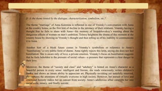 D. Is the theme hinted by the dialogue, characterization, symbolism, etc.?
The theme “marriage” of Anna Karenina is reflected in one of Vronsky’s conversation with Anna
at the country house, as the first hint of decline in the intimacy of their relations. Vronsky having a
thought that he fails to share with Anna—his memory of Serpukhovskoy’s warning about the
dangerous effects of women on men’s ambition. Tolstoy heightens the drama of this moment at the
country house by showing us Vronsky’s thought and then telling us of his inability to communicate
it to Anna.
Another hint of a bleak future comes in Vronsky’s symbolism or reference to Anna’s
“humiliation,” a very public form of shame. Anna rightly rejects this term, saying she does not feel
humiliation. She is aware only of love, a private emotion. Vronsky’s focus on humiliation suggests
that he feels beholden to the pressure of social values—a pressure that represents a clear danger to
their love.
Moreover, the theme of “society and class” and “adultery” is hinted on Anna’s character as a
beautiful person in every sense: intelligent and literate, she reads voraciously, writes children’s
books, and shows an innate ability to appreciate art. Physically ravishing yet tastefully reserved,
she captures the attentions of virtually everyone in high society. However, her pursuit of love and
emotional honesty makes her an outcast from society. Anna’s adulterous affair catapults her into
social exile, misery, and finally suicide.
 