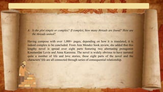 A. Is the plot simple or complex? If complex, how many threads are found? How are
the threads united?
Having compose with over 1,000+ pages, depending on how it is translated, it is
indeed complex to be concluded. From Ann Mendez book review, she added that this
lengthy novel is spread over eight parts featuring two alternating protagonist
Konstantine Levin and Anna Karenina. The novel is widely obvious to have narrated
quite a number of life and love stories, these eight parts of the novel and the
characters’ life are all connected through series of consequential relationship.
 