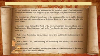B. How would you describe the movement of the plot-slow, rapid? Point out passages
where the movement is slow. Suggest why the author might jave purposedly made it slow.
The prominent use of interior monologues by the characters of the novel enables dramatic
sense and adds color to the characters definition. However, it also makes the plot a lot
more slower.
- Examples would be found in Part 2 of the novel, where Kitty becomes ill and goes to
healing center. Then kitty comes back to St. Petersburg feeling better and more prepared
to be wife.
- Part 3 when Konstantine Levin, focuses on is farm and tries to find meaning in life
without kitty
- Part 7 where Anna, upon realizing the relationship with Vronsky will not endure,
commits suicide.
- The author may have purposely made the plot slower in order to highlight of the story of
the novel and to have it more detailed.
 