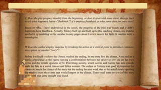 C. Does the plot progress steadily from the beginning, or does it open with some event, then go back
to tell what happened before -"flashback"? if it employs flashback, at what point does the story start?
Based on what I have understood in the novel, the progress of the plot was steady and it didn’t
happen to have flashback. Actually Tolstoy built up and built up to this crashing climax, and then he
spoiled it by rambling on for another twenty pages about Levin’s search for faith. It resulted with a
smooth plot.
D. Does the author employ suspense by breaking the action at a critical point to introduce comment,
description, or another "story"?
Before I will tell you how the climax resulted the ending, let me state first the climax. Anna makes a
public appearance at the opera, forcing a confrontation between her desire to live life on her own
terms and the hostile opinions of St. Petersburg society, which scorns and rejects her; this episode
seals her fate as a social outcast and fallen woman. The author or Tolstoy was good at preparing the
readers to reach the climax of the story but the ending became weak due to the act of slowly spoiling
the readers about the events that would happen in the climax. I have read some reviews of the story
and i think that same thought was found.
 