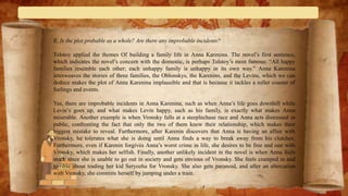 E. Is the plot probable as a whole? Are there any improbable incidents?
Tolstoy applied the themes Of building a family life in Anna Karenina. The novel’s first sentence,
which indicates the novel’s concern with the domestic, is perhaps Tolstoy’s most famous: “All happy
families resemble each other; each unhappy family is unhappy in its own way.” Anna Karenina
interweaves the stories of three families, the Oblonskys, the Karenins, and the Levins, which we can
deduce makes the plot of Anna Karenina implausible and that is because it tackles a roller coaster of
feelings and events.
Yes, there are improbable incidents in Anna Karenina, such as when Anna’s life goes downhill while
Levin’s goes up, and what makes Levin happy, such as his family, is exactly what makes Anna
miserable. Another example is when Vronsky falls at a steeplechase race and Anna acts distressed in
public, confronting the fact that only the two of them knew their relationship, which makes their
biggest mistake to reveal. Furthermore, after Karenin discovers that Anna is having an affair with
Vronsky, he tolerates what she is doing until Anna finds a way to break away from his clutches.
Furthermore, even if Karenin forgives Anna’s worst crime in life, she desires to be free and one with
Vronsky, which makes her selfish. Finally, another unlikely incident in the novel is when Anna feels
stuck since she is unable to go out in society and gets envious of Vronsky. She feels cramped in and
terrible about trading her kid Seryozha for Vronsky. She also gets paranoid, and after an altercation
with Vronsky, she commits herself by jumping under a train.
 