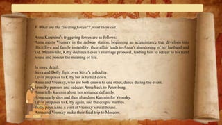 F. What are the "inciting forces"? point them out.
Anna Karenina’s triggering forces are as follows:
Anna meets Vronsky in the railway station, beginning an acquaintance that develops into
illicit love and family instability; their affair leads to Anna’s abandoning of her husband and
kid. Meanwhile, Kitty declines Levin’s marriage proposal, leading him to retreat to his rural
house and ponder the meaning of life.
In more detail:
Stiva and Dolly fight over Stiva’s infidelity.
Levin proposes to Kitty but is turned down.
Anna and Vronsky, who are both drawn to one other, dance during the event.
Vronsky pursues and seduces Anna back to Petersburg.
Anna tells Karenin about her romance defiantly.
Anna nearly dies and then abandons Karenin for Vronsky.
Levin proposes to Kitty again, and the couple marries.
Dolly pays Anna a visit at Vronsky’s rural house.
Anna and Vronsky make their final trip to Moscow.
 