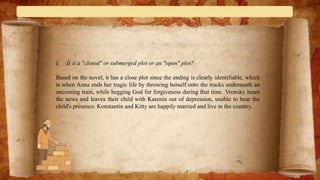 I. Is it a "closed" or submerged plot or an "open" plot?
Based on the novel, it has a close plot since the ending is clearly identifiable, which
is when Anna ends her tragic life by throwing herself onto the tracks underneath an
oncoming train, while begging God for forgiveness during that time. Vronsky hears
the news and leaves their child with Karenin out of depression, unable to bear the
child's presence. Konstantin and Kitty are happily married and live in the country.
 