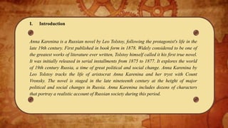 I. Introduction
Anna Karenina is a Russian novel by Leo Tolstoy, following the protagonist's life in the
late 19th century. First published in book form in 1878. Widely considered to be one of
the greatest works of literature ever written, Tolstoy himself called it his first true novel.
It was initially released in serial installments from 1875 to 1877. It explores the world
of 19th century Russia, a time of great political and social change. Anna Karenina by
Leo Tolstoy tracks the life of aristocrat Anna Karenina and her tryst with Count
Vronsky. The novel is staged in the late nineteenth century at the height of major
political and social changes in Russia. Anna Karenina includes dozens of characters
that portray a realistic account of Russian society during this period.
 