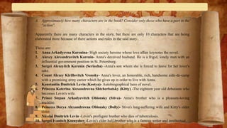 A. Approximately how many characters are in the book? Consider only those who have a part in the
"action".
Apparently there are many characters in the story, but there are only 10 characters that are being
elaborated more because of there actions and rules in the said story.
These are:
1. Anna Arkadyevna Karenina- High society heroine whose love affair keynotes the novel.
2. Alexey Alexandrovitch Karenin- Anna's deceived husband. He is a frigid, lonely man with an
influential government position in St. Petersburg.
3. Sergei Alexeyitch Karenin (Seriozha) -Anna's son whom she is forced to leave for her lover's
sake.
4. Count Alexey Kirillovitch Vronsky- Anna's lover, an honorable, rich, handsome aide-de-camp
with a promising army career which he gives up in order to live with Anna.
5. Konstantin Dmitrich Levin (Kostya)- Autobiographical hero of novel.
6. Princess Katerina Alexandrovna Shtcherbatsky (Kitty) -The eighteen year old debutante who
becomes Levin's wife.
7. Prince Stepan Arkadyevitch Oblonsky (Stiva)- Anna's brother who is a pleasure-loving
socialite.
8. Princess Darya Alexandrovna Oblonsky (Dolly)- Stiva's long-suffering wife and Kitty's older
sister.
9. Nicolai Dmitrich Levin -Levin's profligate brother who dies of tuberculosis.
10. Sergei Ivanitch Koznyshev -Levin's elder half-brother who is a famous writer and intellectual.
 