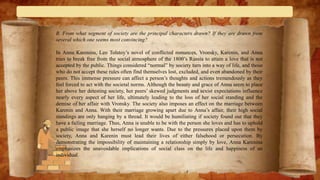 B. From what segment of society are the principal characters drawn? If they are drawn from
several which one seems most convincing?
In Anna Karenina, Leo Tolstoy’s novel of conflicted romances, Vronsky, Karenin, and Anna
tries to break free from the social atmosphere of the 1800’s Russia to attain a love that is not
accepted by the public. Things considered “normal” by society turn into a way of life, and those
who do not accept these rules often find themselves lost, excluded, and even abandoned by their
peers. This immense pressure can affect a person’s thoughts and actions tremendously as they
feel forced to act with the societal norms. Although the beauty and grace of Anna seem to place
her above her detesting society, her peers’ skewed judgments and sexist expectations influence
nearly every aspect of her life, ultimately leading to the loss of her social standing and the
demise of her affair with Vronsky. The society also imposes an effect on the marriage between
Karenin and Anna. With their marriage growing apart due to Anna’s affair, their high social
standings are only hanging by a thread. It would be humiliating if society found out that they
have a failing marriage. Thus, Anna is unable to be with the person she loves and has to uphold
a public image that she herself no longer wants. Due to the pressures placed upon them by
society, Anna and Karenin must lead their lives of either falsehood or persecution. By
demonstrating the impossibility of maintaining a relationship simply by love, Anna Karenina
emphasizes the unavoidable implications of social class on the life and happiness of an
individual.
 