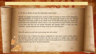 C. Do Men or Women occupy the chief places in the novel?
Women was highly presented in the novel in which it focuses in terms of the obligations
and responsibilities of women in the world. It was based and should in the way looking
forward as a wife and a mother to her family itself. On the other hand, men was categorized
as the base of the said family which is have a vital connection to women which is his wife.
It was been seen how the two gender develops and manage family in their own way.
Therefore, women and men have its place in the novel Anna Karenina.
Does the author succeed best in presenting men and women?
For me yes it was. A family was always composed of a man and a women which stand to
the structure of the said circle. In there, the role and works as a mother and a father was
been the thing that the author wanted to realized and emphasized. It gives the point of the
things would be vary due to its role and position.
 
