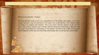 Which is more life-like ? Explain
The more life-like in the novel is the responsibilities of the mother and a father. It was been
a guide and also a way of realization to all readers how could and how was a family ended
according to its purpose and intention. Also it was seen a life-like situation in the novel in
when Anna meets a certain Count Vronsky while traveling from Petersburg to Moscow, and
then again from Moscow to Petersburg. It was already common in the reality meeting new
and be attracted in that easy way knowing certain things that you are having a relationship.
 